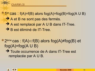 Novembre 2008 74
ChARM (3)
1er
cas : f(A)=f(B) alors fog(A)=fog(B)=fog(A U B)
 A et B ne sont pas des fermés.
 A est remplacé par A U B dans IT-Tree.
 B est éliminé de IT-Tree.
2ème
cas : f(A)f(B) alors fog(A)≠fog(B) et
fog(A)=fog(A U B)
 Toute occurrence de A dans IT-Tree est
remplacée par A U B.
 