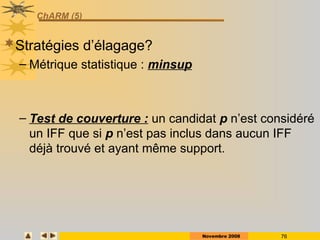 Novembre 2008 76
ChARM (5)
Stratégies d’élagage?
– Métrique statistique : minsup
– Test de couverture : un candidat p n’est considéré
un IFF que si p n’est pas inclus dans aucun IFF
déjà trouvé et ayant même support.
 