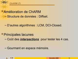 Novembre 2008 79
ChARM (7)
Amélioration de ChARM
– Structure de données : Diffset.
– D’autres algorithmes : LCM, DCI-Closed.
Principales lacunes
– Coût des intersections pour tester les 4 cas.
– Gourmant en espace mémoire.
 