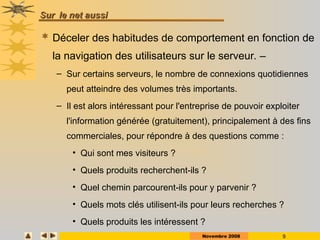 Novembre 2008 9
Sur
Sur le net aussi
le net aussi
 Déceler des habitudes de comportement en fonction de
la navigation des utilisateurs sur le serveur. –
– Sur certains serveurs, le nombre de connexions quotidiennes
peut atteindre des volumes très importants.
– Il est alors intéressant pour l'entreprise de pouvoir exploiter
l'information générée (gratuitement), principalement à des fins
commerciales, pour répondre à des questions comme :
• Qui sont mes visiteurs ?
• Quels produits recherchent-ils ?
• Quel chemin parcourent-ils pour y parvenir ?
• Quels mots clés utilisent-ils pour leurs recherches ?
• Quels produits les intéressent ?
 