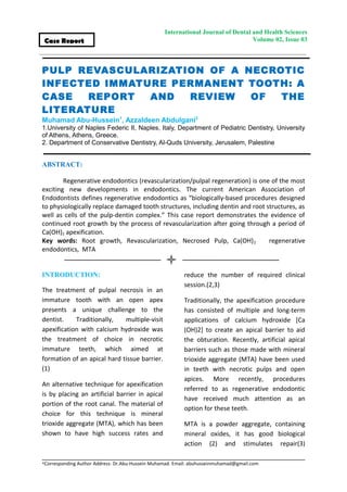 International Journal of Dental and Health Sciences
Volume 02, Issue 03Case Report
PULP REVASCULARIZATION OF A NECROTIC
INFECTED IMMATURE PERMANENT TOOTH: A
CASE REPORT AND REVIEW OF THE
LITERATURE
Muhamad Abu-Hussein1
, Azzaldeen Abdulgani2
1.University of Naples Federic II, Naples, Italy, Department of Pediatric Dentistry, University
of Athens, Athens, Greece.
2. Department of Conservative Dentistry, Al-Quds University, Jerusalem, Palestine
ABSTRACT:
Regenerative endodontics (revascularization/pulpal regeneration) is one of the most
exciting new developments in endodontics. The current American Association of
Endodontists defines regenerative endodontics as “biologically-based procedures designed
to physiologically replace damaged tooth structures, including dentin and root structures, as
well as cells of the pulp-dentin complex.” This case report demonstrates the evidence of
continued root growth by the process of revascularization after going through a period of
Ca(OH)2 apexification.
Key words: Root growth, Revascularization, Necrosed Pulp, Ca(OH)2 regenerative
endodontics, MTA
INTRODUCTION:
The treatment of pulpal necrosis in an
immature tooth with an open apex
presents a unique challenge to the
dentist. Traditionally, multiple-visit
apexification with calcium hydroxide was
the treatment of choice in necrotic
immature teeth, which aimed at
formation of an apical hard tissue barrier.
(1)
An alternative technique for apexification
is by placing an artificial barrier in apical
portion of the root canal. The material of
choice for this technique is mineral
trioxide aggregate (MTA), which has been
shown to have high success rates and
reduce the number of required clinical
session.(2,3)
Traditionally, the apexification procedure
has consisted of multiple and long-term
applications of calcium hydroxide [Ca
(OH)2] to create an apical barrier to aid
the obturation. Recently, artificial apical
barriers such as those made with mineral
trioxide aggregate (MTA) have been used
in teeth with necrotic pulps and open
apices. More recently, procedures
referred to as regenerative endodontic
have received much attention as an
option for these teeth.
MTA is a powder aggregate, containing
mineral oxides, it has good biological
action (2) and stimulates repair(3)
*Corresponding Author Address: Dr.Abu-Hussein Muhamad. Email: abuhusseinmuhamad@gmail.com
 