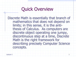 Quick Overview
 Discrete Math is essentially that branch of
    mathematics that does not depend on
    limits; in this sense, it is the anti-
    thesis of Calculus. As computers are
    discrete object operating one jumpy,
    discontinuous step at a time, Discrete
    Math is the right framework for
    describing precisely Computer Science
    concepts.
Lecture 1                                 1
 