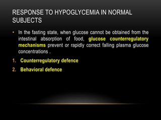 RESPONSE TO HYPOGLYCEMIA IN NORMAL
SUBJECTS
• In the fasting state, when glucose cannot be obtained from the
intestinal absorption of food, glucose counterregulatory
mechanisms prevent or rapidly correct falling plasma glucose
concentrations .
1. Counterregulatory defence
2. Behavioral defence
 