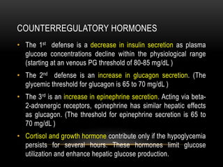 COUNTERREGULATORY HORMONES
• The 1st defense is a decrease in insulin secretion as plasma
glucose concentrations decline within the physiological range
(starting at an venous PG threshold of 80-85 mg/dL )
• The 2nd defense is an increase in glucagon secretion. (The
glycemic threshold for glucagon is 65 to 70 mg/dL )
• The 3rd is an increase in epinephrine secretion. Acting via beta-
2-adrenergic receptors, epinephrine has similar hepatic effects
as glucagon. (The threshold for epinephrine secretion is 65 to
70 mg/dL )
• Cortisol and growth hormone contribute only if the hypoglycemia
persists for several hours. These hormones limit glucose
utilization and enhance hepatic glucose production.
 