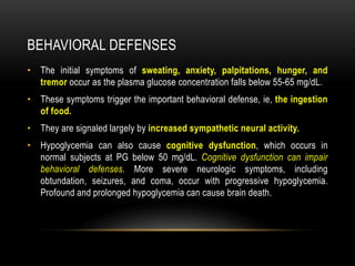 BEHAVIORAL DEFENSES
• The initial symptoms of sweating, anxiety, palpitations, hunger, and
tremor occur as the plasma glucose concentration falls below 55-65 mg/dL.
• These symptoms trigger the important behavioral defense, ie, the ingestion
of food.
• They are signaled largely by increased sympathetic neural activity.
• Hypoglycemia can also cause cognitive dysfunction, which occurs in
normal subjects at PG below 50 mg/dL. Cognitive dysfunction can impair
behavioral defenses. More severe neurologic symptoms, including
obtundation, seizures, and coma, occur with progressive hypoglycemia.
Profound and prolonged hypoglycemia can cause brain death.
 