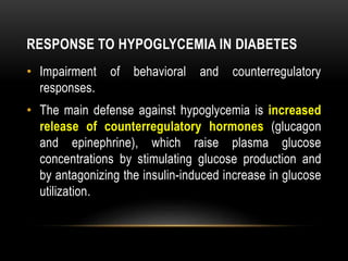 RESPONSE TO HYPOGLYCEMIA IN DIABETES
• Impairment of behavioral and counterregulatory
responses.
• The main defense against hypoglycemia is increased
release of counterregulatory hormones (glucagon
and epinephrine), which raise plasma glucose
concentrations by stimulating glucose production and
by antagonizing the insulin-induced increase in glucose
utilization.
 