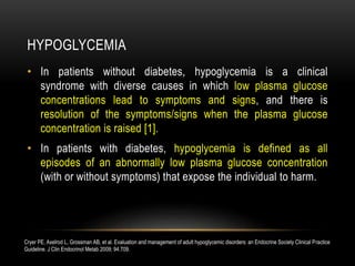 HYPOGLYCEMIA
• In patients without diabetes, hypoglycemia is a clinical
syndrome with diverse causes in which low plasma glucose
concentrations lead to symptoms and signs, and there is
resolution of the symptoms/signs when the plasma glucose
concentration is raised [1].
• In patients with diabetes, hypoglycemia is defined as all
episodes of an abnormally low plasma glucose concentration
(with or without symptoms) that expose the individual to harm.
Cryer PE, Axelrod L, Grossman AB, et al. Evaluation and management of adult hypoglycemic disorders: an Endocrine Society Clinical Practice
Guideline. J Clin Endocrinol Metab 2009; 94:709.
 