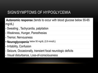 SIGN/SYMPTOMS OF HYPOGLYCEMIA
Autonomic response (tends to occur with blood glucose below 55-65
mg/dL)
- Sweating , Tachycardia, palpitation
- Weakness, Hunger, Paresthesias
- Tremor, Nervousness
• Neuroglycopenia below 50 mg/dL (2.8 mmol/L)
- Irritability, Confusion
- Seizure, Occasionally, transient focal neurologic deficits
- Visual disturbance, Loss-of-consciousness
 