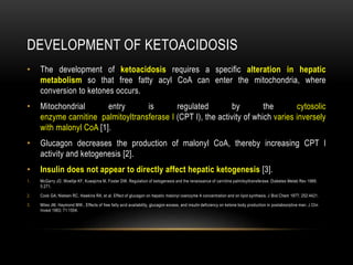 DEVELOPMENT OF KETOACIDOSIS
• The development of ketoacidosis requires a specific alteration in hepatic
metabolism so that free fatty acyl CoA can enter the mitochondria, where
conversion to ketones occurs.
• Mitochondrial entry is regulated by the cytosolic
enzyme carnitine palmitoyltransferase I (CPT I), the activity of which varies inversely
with malonyl CoA [1].
• Glucagon decreases the production of malonyl CoA, thereby increasing CPT I
activity and ketogenesis [2].
• Insulin does not appear to directly affect hepatic ketogenesis [3].
1. McGarry JD, Woeltje KF, Kuwajima M, Foster DW. Regulation of ketogenesis and the renaissance of carnitine palmitoyltransferase. Diabetes Metab Rev 1989;
5:271.
2. Cook GA, Nielsen RC, Hawkins RA, et al. Effect of glucagon on hepatic malonyl coenzyme A concentration and on lipid synthesis. J Biol Chem 1977; 252:4421.
3. Miles JM, Haymond MW.. Effects of free fatty acid availability, glucagon excess, and insulin deficiency on ketone body production in postabsorptive man. J Clin
Invest 1983; 71:1554.
 