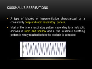 KUSSMAUL’S RESPIRATIONS
• A type of labored or hyperventilation characterized by a
consistently deep and rapid respiratory pattern.
• Most of the time a respiratory pattern secondary to a metabolic
acidosis is rapid and shallow and a true kussmaul breathing
pattern is rarely reached before the acidosis is corrected
 