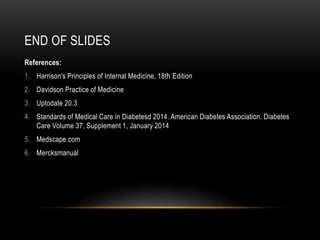 END OF SLIDES
References:
1. Harrison's Principles of Internal Medicine, 18th Edition
2. Davidson Practice of Medicine
3. Uptodate 20.3
4. Standards of Medical Care in Diabetesd 2014. American Diabetes Association. Diabetes
Care Volume 37, Supplement 1, January 2014
5. Medscape.com
6. Mercksmanual
 