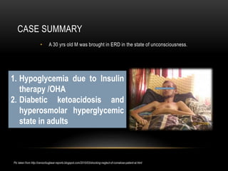 CASE SUMMARY
• A 30 yrs old M was brought in ERD in the state of unconsciousness.
Pic taken from http://censorbugbear-reports.blogspot.com/2010/03/shocking-neglect-of-comatose-patient-at.html
1. Hypoglycemia due to Insulin
therapy /OHA
2. Diabetic ketoacidosis and
hyperosmolar hyperglycemic
state in adults
 