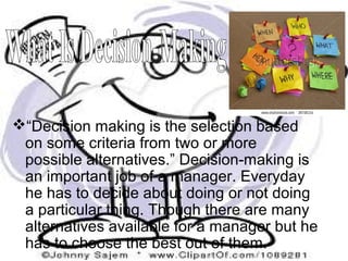 “Decision making is the selection based
on some criteria from two or more
possible alternatives.” Decision-making is
an important job of a manager. Everyday
he has to decide about doing or not doing
a particular thing. Though there are many
alternatives available for a manager but he
has to choose the best out of them.
 