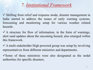 7. Institutional Framework
 Shifting from relief and response mode, disaster management in
India started to address the issues of early warning systems,
forecasting and monitoring setup for various weather related
hazards.
 A structure for flow of information, in the form of warnings,
alert sand updates about the oncoming hazard, also emerged within
this framework.
 A multi-stakeholder High powered group was setup by involving
representatives from different ministries and departments.
Some of these ministries were also designated as the nodal
authorities for specific disasters.
12
 
