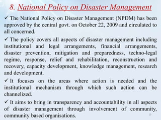 8. National Policy on Disaster Management
 The National Policy on Disaster Management (NPDM) has been
approved by the central govt. on October 22, 2009 and circulated to
all concerned.
 The policy covers all aspects of disaster management including
institutional and legal arrangements, financial arrangements,
disaster prevention, mitigation and preparedness, techno-legal
regime, response, relief and rehabilitation, reconstruction and
recovery, capacity development, knowledge management, research
and development.
 It focuses on the areas where action is needed and the
institutional mechanism through which such action can be
channelized.
 It aims to bring in transparency and accountability in all aspects
of disaster management through involvement of community,
community based organisations. 13
 