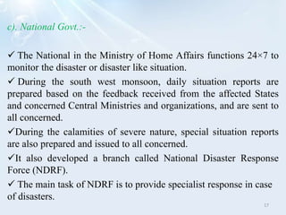 c). National Govt.:-
 The National in the Ministry of Home Affairs functions 24×7 to
monitor the disaster or disaster like situation.
 During the south west monsoon, daily situation reports are
prepared based on the feedback received from the affected States
and concerned Central Ministries and organizations, and are sent to
all concerned.
During the calamities of severe nature, special situation reports
are also prepared and issued to all concerned.
It also developed a branch called National Disaster Response
Force (NDRF).
 The main task of NDRF is to provide specialist response in case
of disasters.
17
 