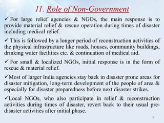 11. Role of Non-Government
 For large relief agencies & NGOs, the main response is to
provide material relief & rescue operation during times of disaster
including medical relief.
 This is followed by a longer period of reconstruction activities of
the physical infrastructure like roads, houses, community buildings,
drinking water facilities etc. & continuation of medical aid.
 For small & localized NGOs, initial response is in the form of
rescue & material relief.
Most of larger India agencies stay back in disaster prone areas for
disaster mitigation, long-term development of the people of area &
especially for disaster preparedness before next disaster strikes.
Local NGOs, who also participate in relief & reconstruction
activities during times of disaster, revert back to their usual pre-
disaster activities after initial phase.
18
 