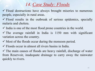14. Case Study: Floods
 Flood destructions have always brought miseries to numerous
people, especially in rural areas.
 Flood results in the outbreak of serious epidemics, specially
malaria and cholera.
 India is one of the most flood prone countries in the world.
 The average rainfall in India is 1150 mm with significant
variation across the country.
 Most of the floods occur during the monsoon period.
 Floods occur in almost all rivers basins in India.
 The main causes of floods are heavy rainfall, discharge of water
from Reservoir, inadequate drainage to carry away the rainwater
quickly to rivers.
23
 