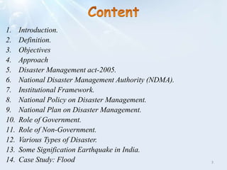 1. Introduction.
2. Definition.
3. Objectives
4. Approach
5. Disaster Management act-2005.
6. National Disaster Management Authority (NDMA).
7. Institutional Framework.
8. National Policy on Disaster Management.
9. National Plan on Disaster Management.
10. Role of Government.
11. Role of Non-Government.
12. Various Types of Disaster.
13. Some Signification Earthquake in India.
14. Case Study: Flood 3
 