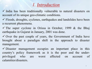 1. Introduction
 India has been traditionally vulnerable to natural disasters on
account of its unique geo-climatic conditions.
 Floods, droughts, cyclones, earthquakes and landslides have been
a recurrent phenomena.
 The super cyclone in Orissa in October, 1999 & the Bhuj
earthquake in Gujarat in January, 2001 was done.
 Over the past couple of years, the Government of India have
brought about a paradigm shift in the approach to disaster
management.
 Disaster management occupies an important place in this
country’s policy framework as it is the poor and the under-
privileged who are worst affected on account of
calamities/disasters.
4
 