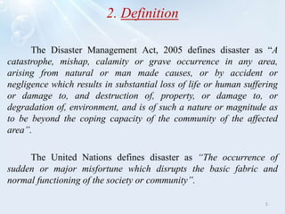 2. Definition
The Disaster Management Act, 2005 defines disaster as “A
catastrophe, mishap, calamity or grave occurrence in any area,
arising from natural or man made causes, or by accident or
negligence which results in substantial loss of life or human suffering
or damage to, and destruction of, property, or damage to, or
degradation of, environment, and is of such a nature or magnitude as
to be beyond the coping capacity of the community of the affected
area”.
The United Nations defines disaster as “The occurrence of
sudden or major misfortune which disrupts the basic fabric and
normal functioning of the society or community”.
5
 