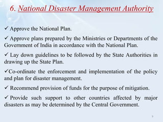 6. National Disaster Management Authority
 Approve the National Plan.
 Approve plans prepared by the Ministries or Departments of the
Government of India in accordance with the National Plan.
 Lay down guidelines to be followed by the State Authorities in
drawing up the State Plan.
Co-ordinate the enforcement and implementation of the policy
and plan for disaster management.
 Recommend provision of funds for the purpose of mitigation.
 Provide such support to other countries affected by major
disasters as may be determined by the Central Government.
9
 