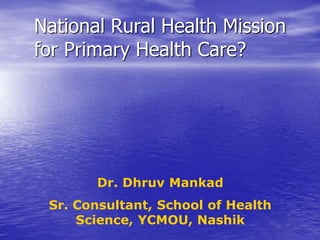 National Rural Health Mission
for Primary Health Care?
Dr. Dhruv Mankad
Sr. Consultant, School of Health
Science, YCMOU, Nashik
 