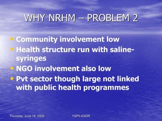 Thursday, June 18, 2009 YSP5-IGIDR
WHY NRHM – PROBLEM 3
• Budgetary Allocation to Health had
declined 1999 – 2002
• GoI co...