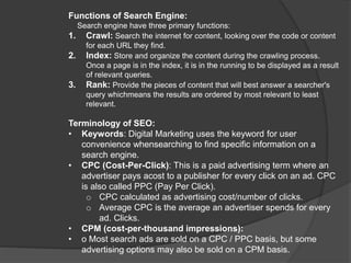 Functions of Search Engine:
Search engine have three primary functions:
1. Crawl: Search the internet for content, looking over the code or content
for each URL they find.
2. Index: Store and organize the content during the crawling process.
Once a page is in the index, it is in the running to be displayed as a result
of relevant queries.
3. Rank: Provide the pieces of content that will best answer a searcher's
query whichmeans the results are ordered by most relevant to least
relevant.
Terminology of SEO:
• Keywords: Digital Marketing uses the keyword for user
convenience whensearching to find specific information on a
search engine.
• CPC (Cost-Per-Click): This is a paid advertising term where an
advertiser pays acost to a publisher for every click on an ad. CPC
is also called PPC (Pay Per Click).
o CPC calculated as advertising cost/number of clicks.
o Average CPC is the average an advertiser spends for every
ad. Clicks.
• CPM (cost-per-thousand impressions):
• o Most search ads are sold on a CPC / PPC basis, but some
advertising options may also be sold on a CPM basis.
 