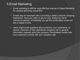 5 Email Marketing
• Email marketing is still the most effective channel of Digital Marketing
for retailers delivering actual ROI.
• Emails play an important role in providing a better customer shopping
experience. Once you order or pay for your product on the E-
commerce website, immediately you get the confirmation email and
also a digital invoice.
• Users might email questions about products, your experience, or
remind customers of their abandoned shopping cart or general
information requests about the company. Personalised emails help
your customers connect with your company well.
 