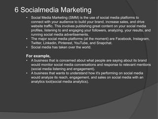 6 Socialmedia Marketing
• Social Media Marketing (SMM) is the use of social media platforms to
connect with your audience to build your brand, increase sales, and drive
website traffic. This involves publishing great content on your social media
profiles, listening to and engaging your followers, analyzing. your results, and
running social media advertisements.
• The major social media platforms (at the moment) are Facebook, Instagram,
Twitter, Linkedin, Pinterest, YouTube, and Snapchat.
• Social media has taken over the world.
For example,
• A business that is concerned about what people are saying about its brand
would monitor social media conversations and response to relevant mentions
(social media listening and engagement).
• A business that wants to understand how it's performing on social media
would analyze its reach, engagement, and sales on social media with an
analytics tool(social media analytics).
 