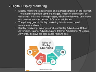 7 Digital Display Marketing
• Display marketing is advertising on graphical screens on the internet.
The advertising media used are images, videos or animations, as
well as text links and moving images, which are delivered on various
end devices such as desktop PCs or smartphones.
• The primary goal of display marketing is to increase brand
awareness and reach.
• Display marketing, synonyms include Display Advertising, Online
Advertising, Banner Advertising and Internet Advertising. At Google
AdWords, displays are also called "picture ads".
 