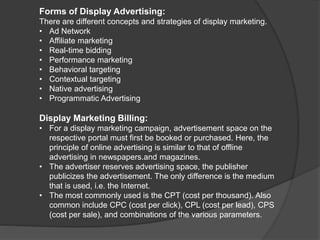 Forms of Display Advertising:
There are different concepts and strategies of display marketing.
• Ad Network
• Affiliate marketing
• Real-time bidding
• Performance marketing
• Behavioral targeting
• Contextual targeting
• Native advertising
• Programmatic Advertising
Display Marketing Billing:
• For a display marketing campaign, advertisement space on the
respective portal must first be booked or purchased. Here, the
principle of online advertising is similar to that of offline
advertising in newspapers.and magazines.
• The advertiser reserves advertising space, the publisher
publicizes the advertisement. The only difference is the medium
that is used, i.e. the Internet.
• The most commonly used is the CPT (cost per thousand). Also
common include CPC (cost per click), CPL (cost per lead), CPS
(cost per sale), and combinations of the various parameters.
 