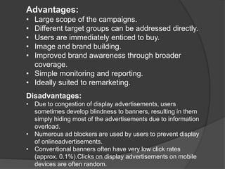 Advantages:
• Large scope of the campaigns.
• Different target groups can be addressed directly.
• Users are immediately enticed to buy.
• Image and brand building.
• Improved brand awareness through broader
coverage.
• Simple monitoring and reporting.
• Ideally suited to remarketing.
Disadvantages:
• Due to congestion of display advertisements, users
sometimes develop blindness to banners, resulting in them
simply hiding most of the advertisements due to information
overload.
• Numerous ad blockers are used by users to prevent display
of onlineadvertisements.
• Conventional banners often have very low click rates
(approx. 0.1%).Clicks on display advertisements on mobile
devices are often random.
 
