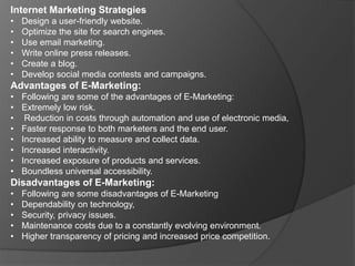 Internet Marketing Strategies
• Design a user-friendly website.
• Optimize the site for search engines.
• Use email marketing.
• Write online press releases.
• Create a blog.
• Develop social media contests and campaigns.
Advantages of E-Marketing:
• Following are some of the advantages of E-Marketing:
• Extremely low risk.
• Reduction in costs through automation and use of electronic media,
• Faster response to both marketers and the end user.
• Increased ability to measure and collect data.
• Increased interactivity.
• Increased exposure of products and services.
• Boundless universal accessibility.
Disadvantages of E-Marketing:
• Following are some disadvantages of E-Marketing
• Dependability on technology,
• Security, privacy issues.
• Maintenance costs due to a constantly evolving environment.
• Higher transparency of pricing and increased price competition.
 