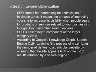 3.Search Engine Optimization
• SEO stands for “search engine optimization.”
• In simple terms, it means the process of improving
your site to increase its visibility when people search
for products or services related to your business in
Google, Bing, and other search engines.
• SEO is essentially a component of the larger
category SEM.
• According to Google's Knowledge Graph, Search
Engine Optimization is "the process of maximizing
the number of visitors to à particular website by
ensuring that the site appears high on the list of
results returned by a search engine."
 
