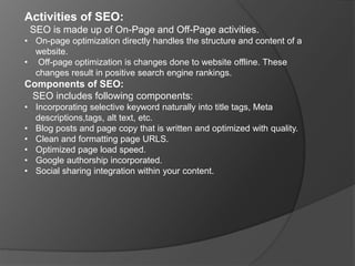 Activities of SEO:
SEO is made up of On-Page and Off-Page activities.
• On-page optimization directly handles the structure and content of a
website.
• Off-page optimization is changes done to website offline. These
changes result in positive search engine rankings.
Components of SEO:
SEO includes following components:
• Incorporating selective keyword naturally into title tags, Meta
descriptions,tags, alt text, etc.
• Blog posts and page copy that is written and optimized with quality.
• Clean and formatting page URLS.
• Optimized page load speed.
• Google authorship incorporated.
• Social sharing integration within your content.
 