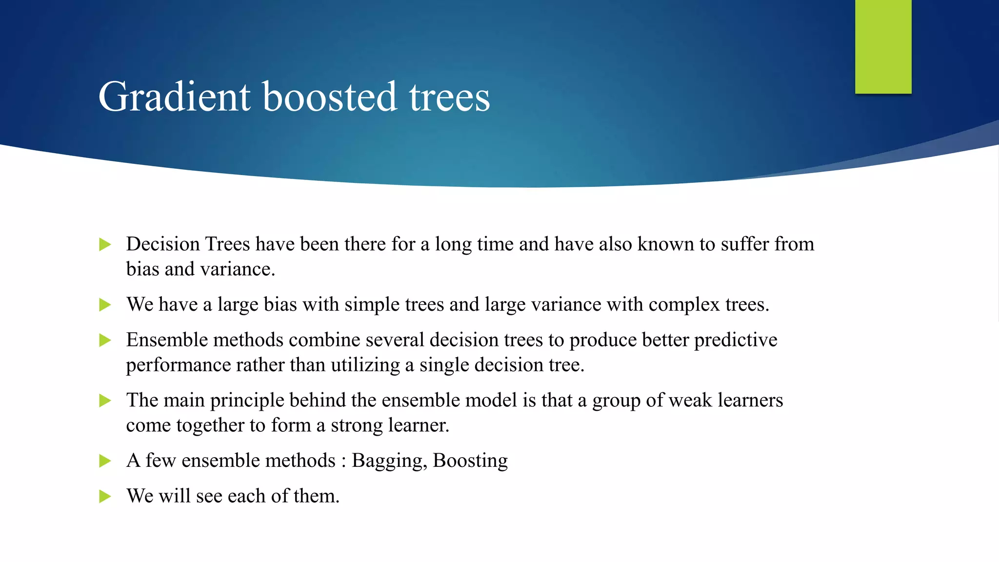 Gradient boosted trees
 Decision Trees have been there for a long time and have also known to suffer from
bias and variance.
 We have a large bias with simple trees and large variance with complex trees.
 Ensemble methods combine several decision trees to produce better predictive
performance rather than utilizing a single decision tree.
 The main principle behind the ensemble model is that a group of weak learners
come together to form a strong learner.
 A few ensemble methods : Bagging, Boosting
 We will see each of them.
 