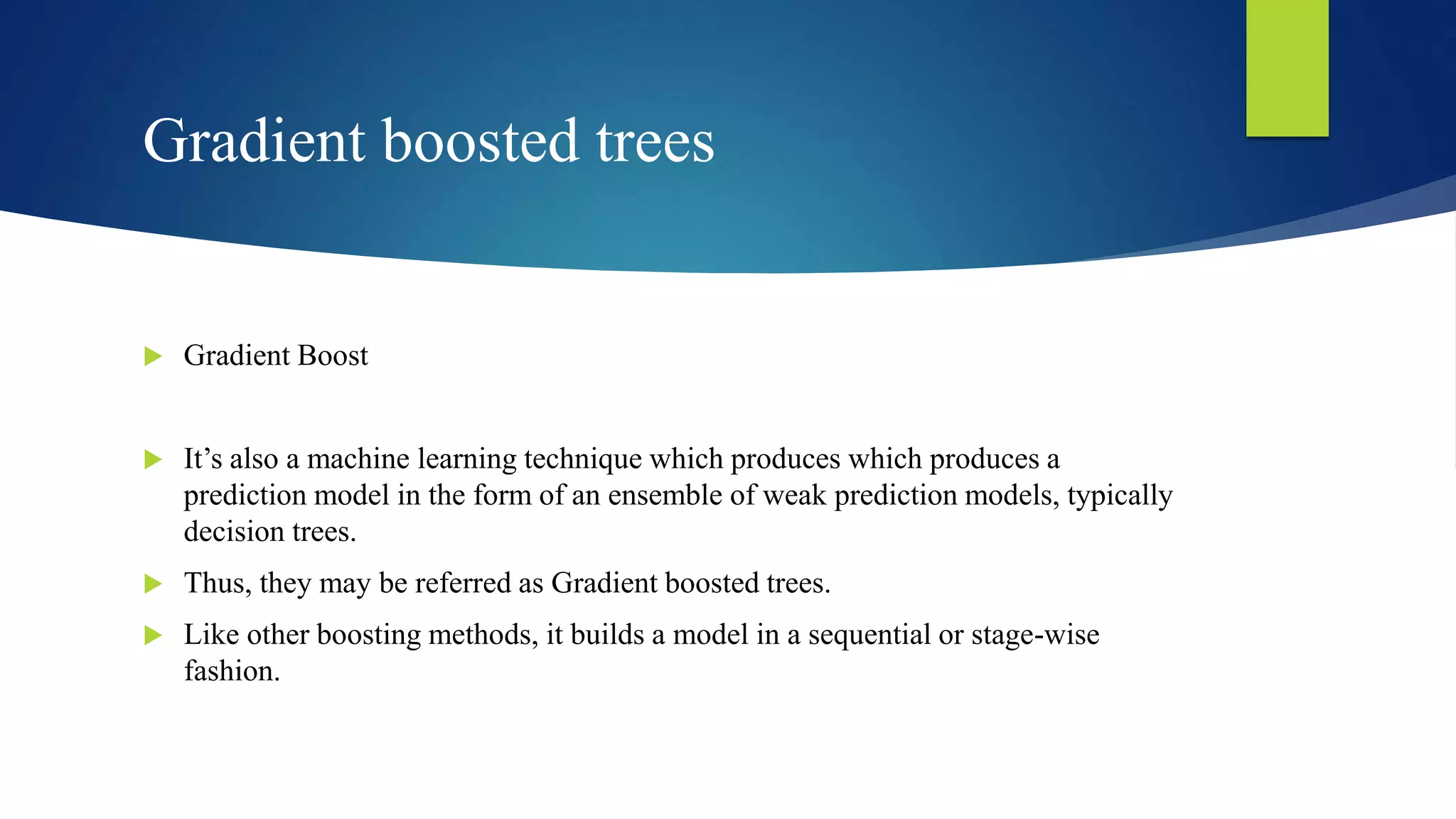 Gradient boosted trees
 Gradient Boost
 It’s also a machine learning technique which produces which produces a
prediction model in the form of an ensemble of weak prediction models, typically
decision trees.
 Thus, they may be referred as Gradient boosted trees.
 Like other boosting methods, it builds a model in a sequential or stage-wise
fashion.
 