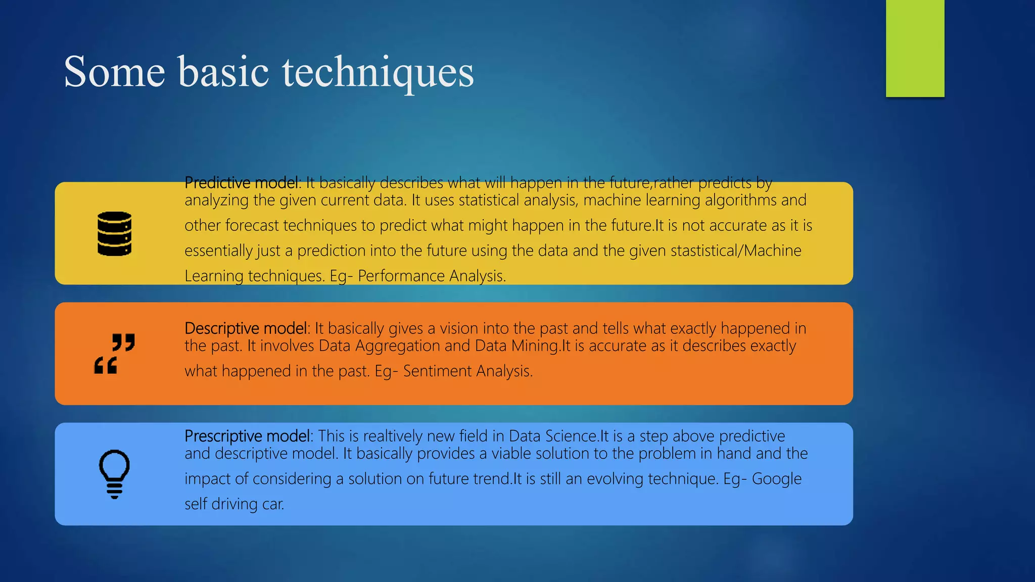 Some basic techniques
Predictive model: It basically describes what will happen in the future,rather predicts by
analyzing the given current data. It uses statistical analysis, machine learning algorithms and
other forecast techniques to predict what might happen in the future.It is not accurate as it is
essentially just a prediction into the future using the data and the given stastistical/Machine
Learning techniques. Eg- Performance Analysis.
Descriptive model: It basically gives a vision into the past and tells what exactly happened in
the past. It involves Data Aggregation and Data Mining.It is accurate as it describes exactly
what happened in the past. Eg- Sentiment Analysis.
Prescriptive model: This is realtively new field in Data Science.It is a step above predictive
and descriptive model. It basically provides a viable solution to the problem in hand and the
impact of considering a solution on future trend.It is still an evolving technique. Eg- Google
self driving car.
 