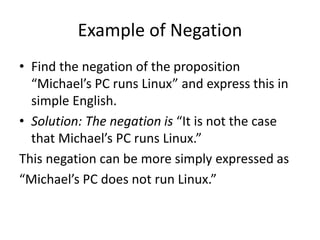 Example of Negation
• Find the negation of the proposition
“Michael’s PC runs Linux” and express this in
simple English.
• Solution: The negation is “It is not the case
that Michael’s PC runs Linux.”
This negation can be more simply expressed as
“Michael’s PC does not run Linux.”
 