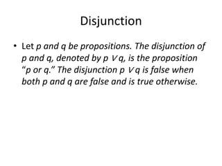 Disjunction
• Let p and q be propositions. The disjunction of
p and q, denoted by p ∨ q, is the proposition
“p or q.” The disjunction p ∨ q is false when
both p and q are false and is true otherwise.
 
