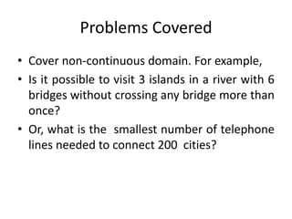 Problems Covered
• Cover non-continuous domain. For example,
• Is it possible to visit 3 islands in a river with 6
bridges without crossing any bridge more than
once?
• Or, what is the smallest number of telephone
lines needed to connect 200 cities?
 