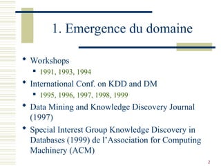2
1. Emergence du domaine
 Workshops
 1991, 1993, 1994
 International Conf. on KDD and DM
 1995, 1996, 1997, 1998, 1999
 Data Mining and Knowledge Discovery Journal
(1997)
 Special Interest Group Knowledge Discovery in
Databases (1999) de l’Association for Computing
Machinery (ACM)
 