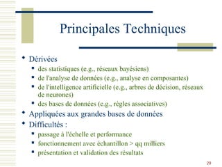 20
Principales Techniques
 Dérivées
 des statistiques (e.g., réseaux bayésiens)
 de l'analyse de données (e.g., analyse en composantes)
 de l'intelligence artificielle (e.g., arbres de décision, réseaux
de neurones)
 des bases de données (e.g., règles associatives)
 Appliquées aux grandes bases de données
 Difficultés :
 passage à l'échelle et performance
 fonctionnement avec échantillon > qq milliers
 présentation et validation des résultats
 