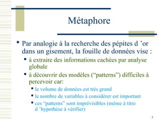 3
Métaphore
 Par analogie à la recherche des pépites d ’or
dans un gisement, la fouille de données vise :
 à extraire des informations cachées par analyse
globale
 à découvrir des modèles (“patterns”) difficiles à
percevoir car:
 le volume de données est très grand
 le nombre de variables à considérer est important
 ces “patterns” sont imprévisibles (même à titre
d ’hypothèse à vérifier)
 