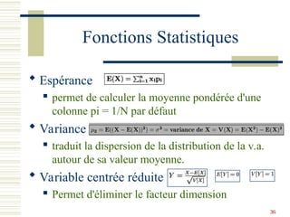 36
Fonctions Statistiques
 Espérance
 permet de calculer la moyenne pondérée d'une
colonne pi = 1/N par défaut
 Variance
 traduit la dispersion de la distribution de la v.a.
autour de sa valeur moyenne.
 Variable centrée réduite
 Permet d'éliminer le facteur dimension
 