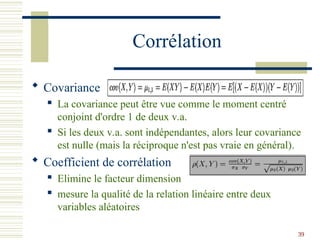 39
Corrélation
 Covariance
 La covariance peut être vue comme le moment centré
conjoint d'ordre 1 de deux v.a.
 Si les deux v.a. sont indépendantes, alors leur covariance
est nulle (mais la réciproque n'est pas vraie en général).
 Coefficient de corrélation
 Elimine le facteur dimension
 mesure la qualité de la relation linéaire entre deux
variables aléatoires
 