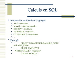 43
Calculs en SQL
 Introduction de fonctions d'agrégats
 AVG = moyenne
 MAVG = moyenne mobile
 STDDEV = écart type
 VARIANCE = variance
 COVARIANCE = covariance
 …
 Exemple
 SELECT COVARIANCE(SALAIRE_ACTU,
SALAIRE_EMB)
 FROM EMPLOYEE
 WHERE GRADE = "ingénieur"
 GROUP BY SEXE
 