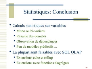 44
Statistiques: Conclusion
 Calculs statistiques sur variables
 Mono ou bi-variées
 Résumé des données
 Observation de dépendances
 Peu de modèles prédictifs ...
 La plupart sont faisables avec SQL OLAP
 Extensions cube et rollup
 Extensions avec fonctions d'agrégats
 